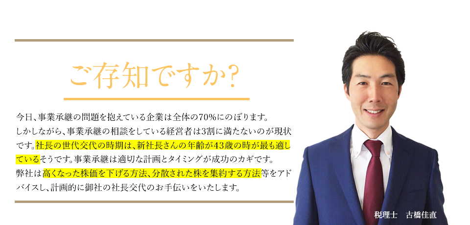 ご存知ですか?
		今日、事業承継の問題を抱えている企業は全体の70%にのぼります。
		しかしながら、事業承継の相談をしている経営者は3割に満たないのが現状です。社長の世代交代の時期は、新社長さんの年齢が43歳の時が最も適しているそうです。事業承継は適切な計画とタイミングが成功のカギです。
		弊社は高くなった株価を下げる方法、分散された株を集約する方法等をアドバイスし、計画的に御社の社長交代のお手伝いをいたします。