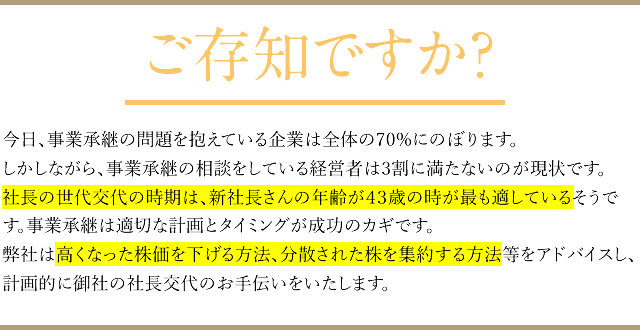 ご存知ですか?
		今日、事業承継の問題を抱えている企業は全体の70%にのぼります。
		しかしながら、事業承継の相談をしている経営者は3割に満たないのが現状です。社長の世代交代の時期は、新社長さんの年齢が43歳の時が最も適しているそうです。事業承継は適切な計画とタイミングが成功のカギです。
		弊社は高くなった株価を下げる方法、分散された株を集約する方法等をアドバイスし、計画的に御社の社長交代のお手伝いをいたします。